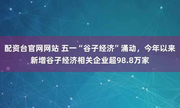 配资台官网网站 五一“谷子经济”涌动，今年以来新增谷子经济相关企业超98.8万家