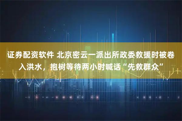 证券配资软件 北京密云一派出所政委救援时被卷入洪水，抱树等待两小时喊话“先救群众”
