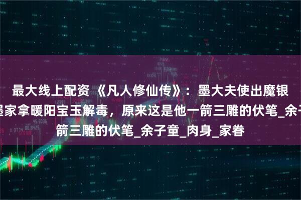 最大线上配资 《凡人修仙传》:墨大夫使出魔银手,让韩立到墨家拿暖阳宝玉解毒,原来这是他一箭三雕的伏笔_余子童_肉身_家眷