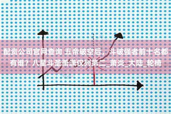 配资公司官网查询 五帝破空后，斗破强者前十名都有谁？八星斗圣萧潇仅列第二_萧炎_大陆_轮椅