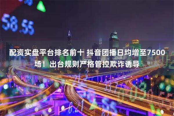 配资实盘平台排名前十 抖音团播日均增至7500场！出台规则严格管控欺诈诱导