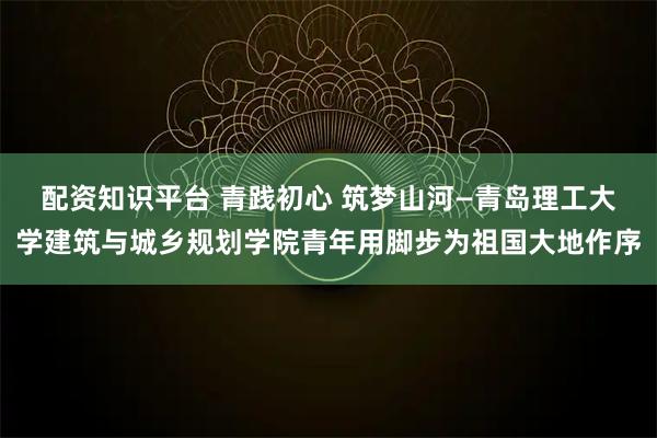 配资知识平台 青践初心 筑梦山河—青岛理工大学建筑与城乡规划学院青年用脚步为祖国大地作序