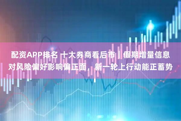 配资APP排名 十大券商看后市｜假期增量信息对风险偏好影响偏正面，新一轮上行动能正蓄势