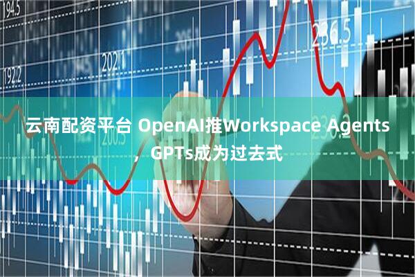 云南配资平台 OpenAI推Workspace Agents，GPTs成为过去式