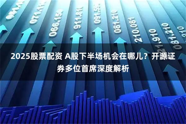 2025股票配资 A股下半场机会在哪儿？开源证券多位首席深度解析