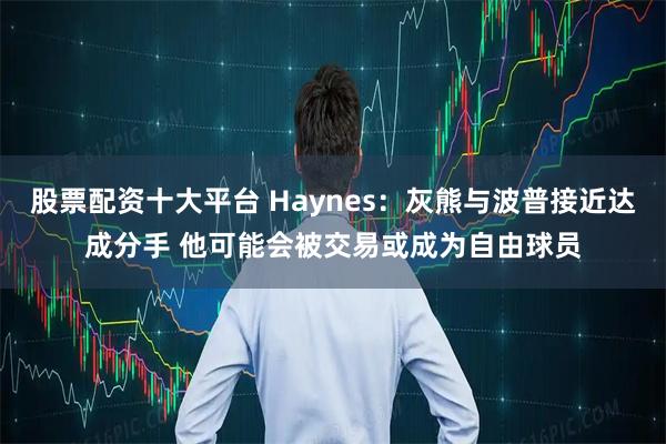 股票配资十大平台 Haynes：灰熊与波普接近达成分手 他可能会被交易或成为自由球员