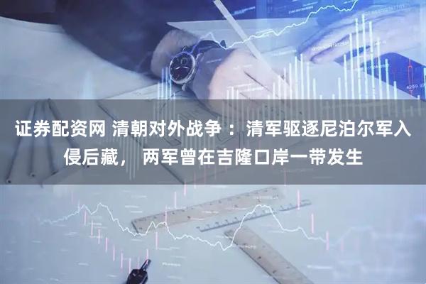 证券配资网 清朝对外战争 ：清军驱逐尼泊尔军入侵后藏， 两军曾在吉隆口岸一带发生
